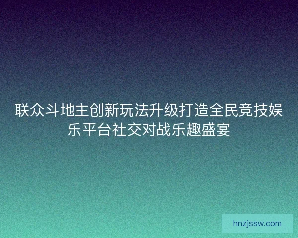 联众斗地主创新玩法升级打造全民竞技娱乐平台社交对战乐趣盛宴