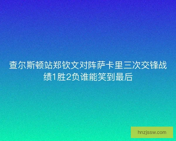 查尔斯顿站郑钦文对阵萨卡里三次交锋战绩1胜2负谁能笑到最后