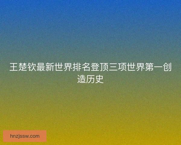 王楚钦最新世界排名登顶三项世界第一创造历史