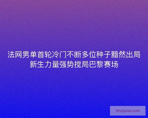 法网男单首轮冷门不断多位种子黯然出局新生力量强势搅局巴黎赛场