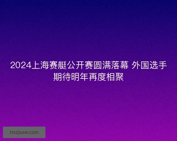 2024上海赛艇公开赛圆满落幕 外国选手期待明年再度相聚
