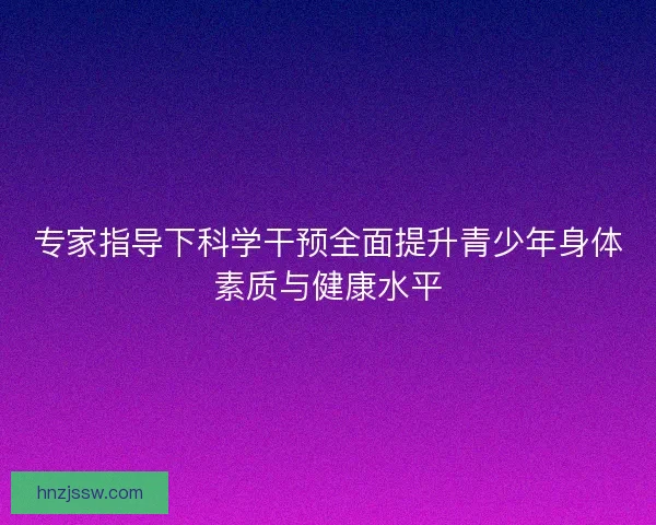 专家指导下科学干预全面提升青少年身体素质与健康水平