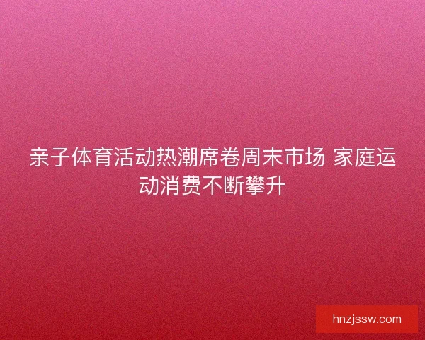 亲子体育活动热潮席卷周末市场 家庭运动消费不断攀升